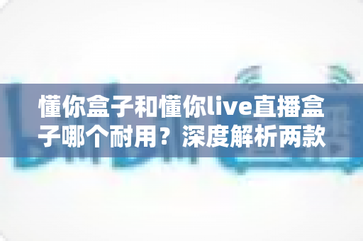 懂你盒子和懂你live直播盒子哪个耐用？深度解析两款电视盒子的使用寿命与选购指南