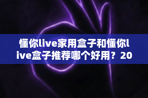 懂你live家用盒子和懂你live盒子推荐哪个好用？2025最新选购指南与深度对比分析