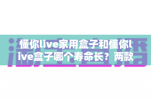 懂你live家用盒子和懂你live盒子哪个寿命长?两款设备使用寿命深度对比与延寿保养全攻略 懂你live家用盒子和懂你live盒子哪个寿命长?两款设备使用寿命深度对比与延寿保养全攻略