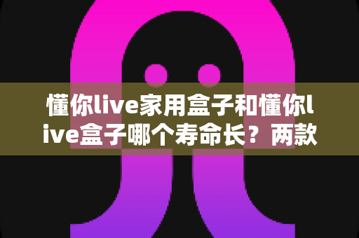 懂你live家用盒子和懂你live盒子哪个寿命长?两款设备使用寿命深度对比与延寿保养全攻略 懂你live家用盒子和懂你live盒子哪个寿命长?两款设备使用寿命深度对比与延寿保养全攻略