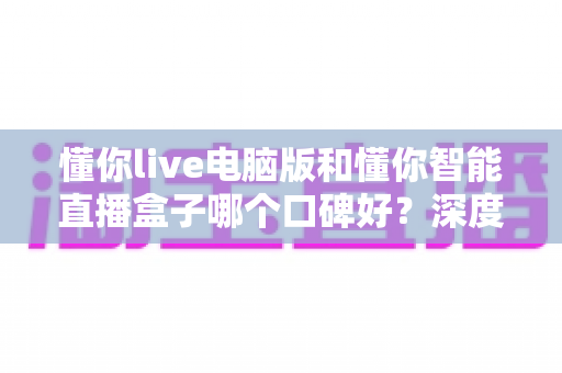 懂你live电脑版和懂你智能直播盒子哪个口碑好？深度对比评测帮你选对直播工具