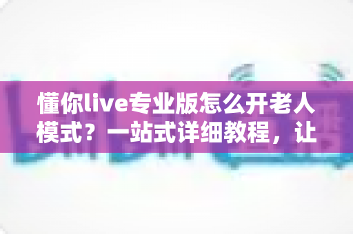 懂你live专业版怎么开老人模式?一站式详细教程,让长辈轻松玩转直播 懂你live专业版怎么开老人模式?一站式详细教程,让长辈轻松玩转直播