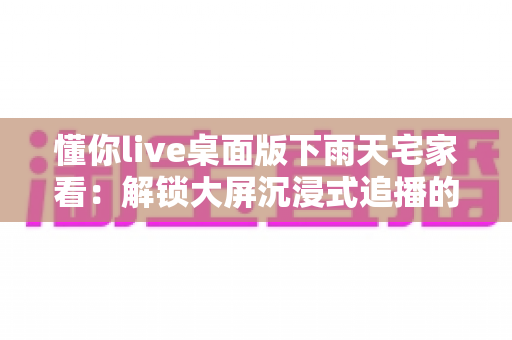 懂你live桌面版下雨天宅家看:解锁大屏沉浸式追播的惬意新方式 懂你live桌面版下雨天宅家看:解锁大屏沉浸式追播的惬意新方式