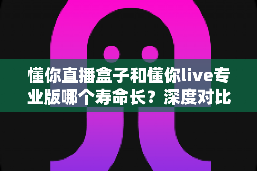 懂你直播盒子和懂你live专业版哪个寿命长？深度对比分析与选购指南