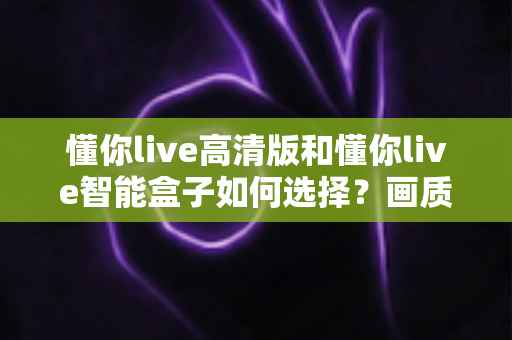 懂你live高清版和懂你live智能盒子如何选择?画质、性能、价格全维度对比与实用选购指南 懂你live高清版和懂你live智能盒子如何选择?画质、性能、价格全维度对比与实用选购指南