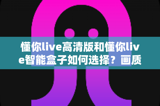 懂你live高清版和懂你live智能盒子如何选择?画质、性能、价格全维度对比与实用选购指南 懂你live高清版和懂你live智能盒子如何选择?画质、性能、价格全维度对比与实用选购指南