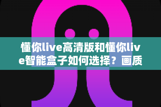 懂你live高清版和懂你live智能盒子如何选择?画质、性能、价格全维度对比与实用选购指南 懂你live高清版和懂你live智能盒子如何选择?画质、性能、价格全维度对比与实用选购指南
