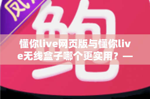 懂你live网页版与懂你live无线盒子哪个更实用?——全方位深度对比,帮你选出最适合自己的高效学习方案 懂你live网页版与懂你live无线盒子哪个更实用?——全方位深度对比,帮你选出最适合自己的高效学习方案