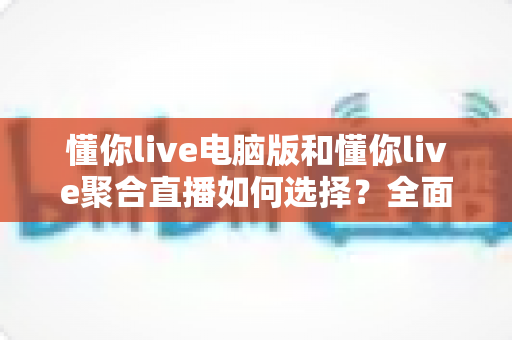 懂你live电脑版和懂你live聚合直播如何选择？全面对比分析与实用选购指南
