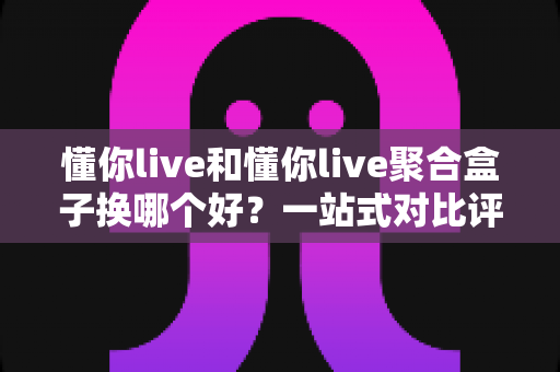 懂你live和懂你live聚合盒子换哪个好?一站式对比评测帮你告别选择困难症 懂你live和懂你live聚合盒子换哪个好?一站式对比评测帮你告别选择困难症