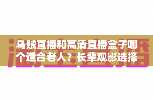 乌贼直播和高清直播盒子哪个适合老人?长辈观影选择全攻略 乌贼直播和高清直播盒子哪个适合老人?长辈观影选择全攻略