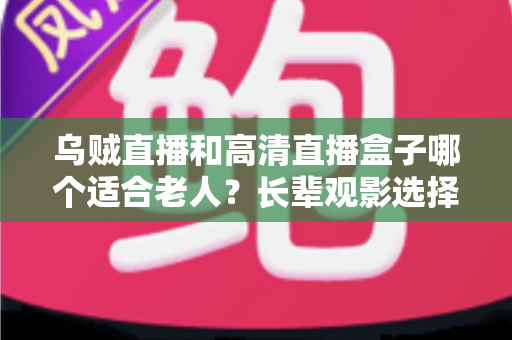 乌贼直播和高清直播盒子哪个适合老人？长辈观影选择全攻略