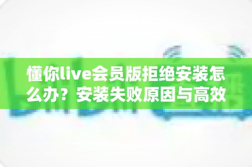 懂你live会员版拒绝安装怎么办?安装失败原因与高效解决指南全解析 懂你live会员版拒绝安装怎么办?安装失败原因与高效解决指南全解析