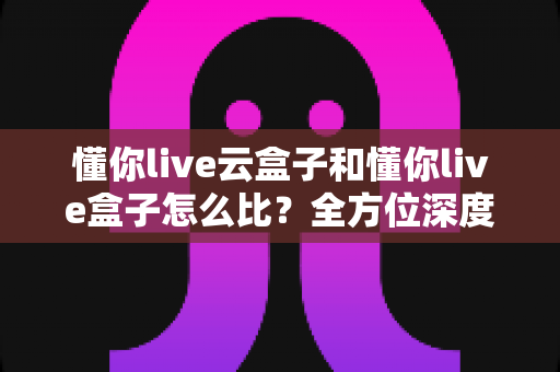 懂你live云盒子和懂你live盒子怎么比？全方位深度解析，帮你选对家庭观影神器