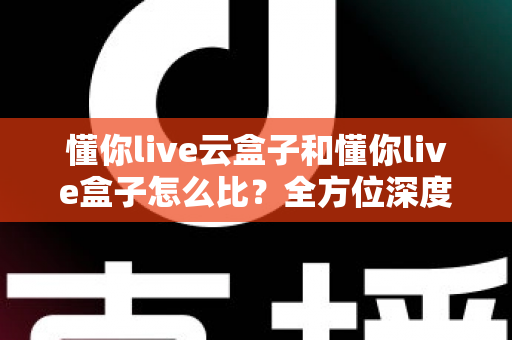 懂你live云盒子和懂你live盒子怎么比？全方位深度解析，帮你选对家庭观影神器