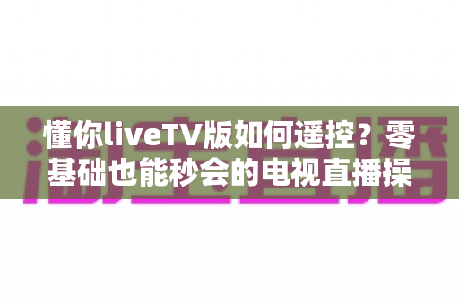 懂你liveTV版如何遥控？零基础也能秒会的电视直播操控全攻略
