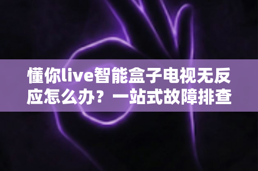 懂你live智能盒子电视无反应怎么办？一站式故障排查与解决方案全攻略