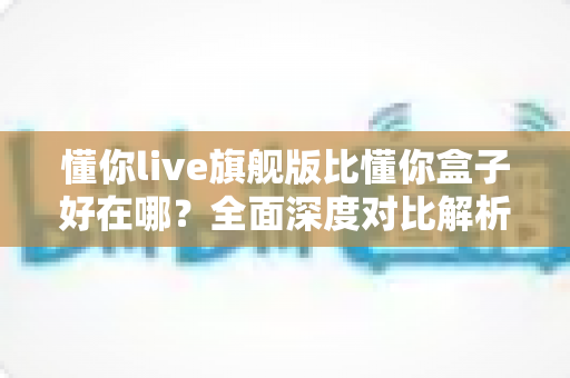懂你live旗舰版比懂你盒子好在哪？全面深度对比解析，帮你选出更值得入手的观影方案