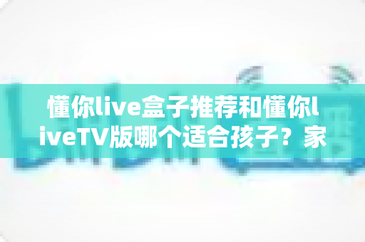 懂你live盒子推荐和懂你liveTV版哪个适合孩子?家长必读的选购指南与使用建议 懂你live盒子推荐和懂你liveTV版哪个适合孩子?家长必读的选购指南与使用建议