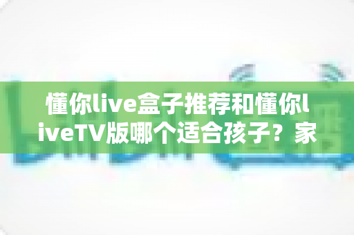 懂你live盒子推荐和懂你liveTV版哪个适合孩子?家长必读的选购指南与使用建议 懂你live盒子推荐和懂你liveTV版哪个适合孩子?家长必读的选购指南与使用建议