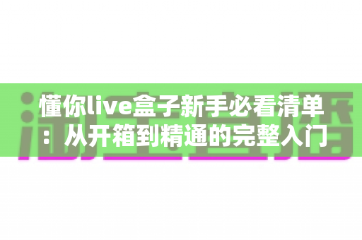 懂你live盒子新手必看清单:从开箱到精通的完整入门指南 懂你live盒子新手必看清单:从开箱到精通的完整入门指南