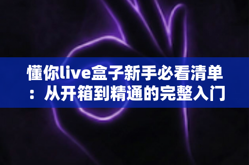 懂你live盒子新手必看清单：从开箱到精通的完整入门指南