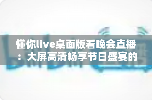 懂你live桌面版看晚会直播：大屏高清畅享节日盛宴的全方位使用指南