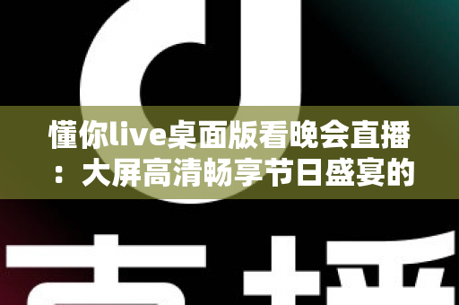 懂你live桌面版看晚会直播：大屏高清畅享节日盛宴的全方位使用指南