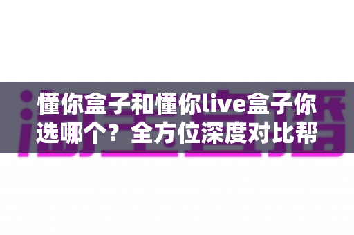懂你盒子和懂你live盒子你选哪个？全方位深度对比帮你做出明智选择