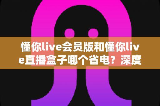 懂你live会员版和懂你live直播盒子哪个省电?深度功耗对比与实用省电攻略 懂你live会员版和懂你live直播盒子哪个省电?深度功耗对比与实用省电攻略
