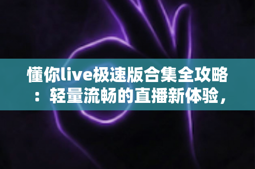 懂你live极速版合集全攻略：轻量流畅的直播新体验，功能特色、下载步骤与安全使用一站式指南