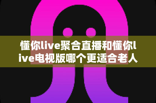 懂你live聚合直播和懂你live电视版哪个更适合老人用？深度对比解析，帮您为父母选出最省心的观影方案