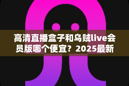 高清直播盒子和乌贼live会员版哪个便宜？2025最新价格对比与省钱选购全指南