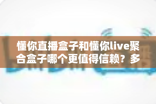 懂你直播盒子和懂你live聚合盒子哪个更值得信赖？多维度深度对比，帮你选对安心的家庭观影神器