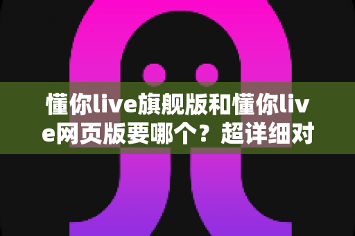 懂你live旗舰版和懂你live网页版要哪个?超详细对比测评帮你一次选对不纠结 懂你live旗舰版和懂你live网页版要哪个?超详细对比测评帮你一次选对不纠结