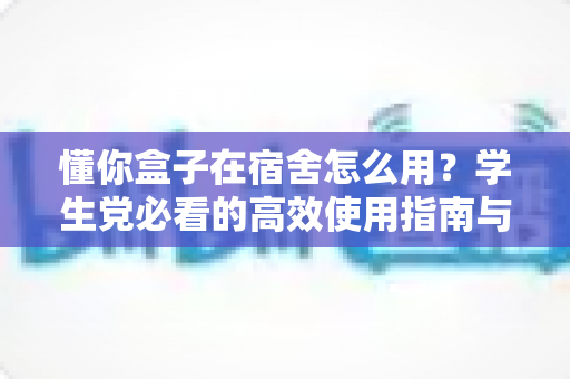 懂你盒子在宿舍怎么用?学生党必看的高效使用指南与避坑技巧全解析 懂你盒子在宿舍怎么用?学生党必看的高效使用指南与避坑技巧全解析