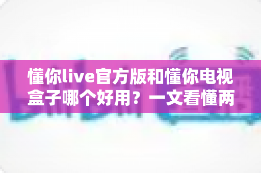 懂你live官方版和懂你电视盒子哪个好用？一文看懂两大方案差异，选对不花冤枉钱