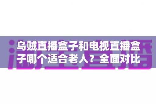 乌贼直播盒子和电视直播盒子哪个适合老人?全面对比评测与家庭选购指南 乌贼直播盒子和电视直播盒子哪个适合老人?全面对比评测与家庭选购指南