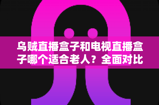 乌贼直播盒子和电视直播盒子哪个适合老人?全面对比评测与家庭选购指南 乌贼直播盒子和电视直播盒子哪个适合老人?全面对比评测与家庭选购指南