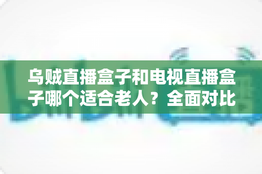 乌贼直播盒子和电视直播盒子哪个适合老人？全面对比评测与家庭选购指南