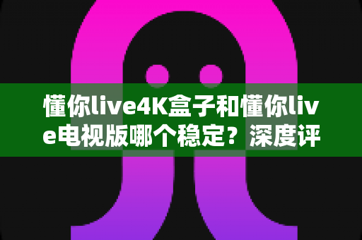 懂你live4K盒子和懂你live电视版哪个稳定?深度评测帮你选出最适合的观看方案 懂你live4K盒子和懂你live电视版哪个稳定?深度评测帮你选出最适合的观看方案