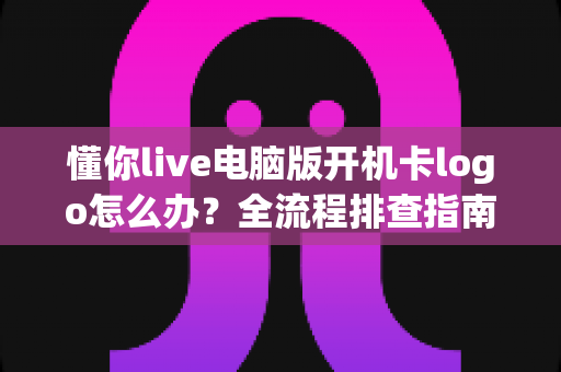 懂你live电脑版开机卡logo怎么办？全流程排查指南与实用解决方案大全
