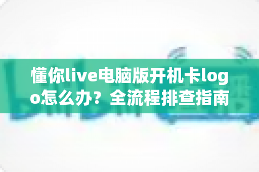 懂你live电脑版开机卡logo怎么办？全流程排查指南与实用解决方案大全