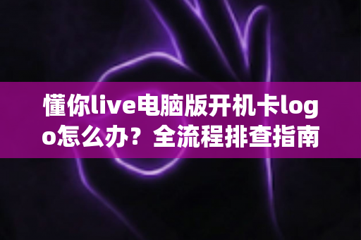 懂你live电脑版开机卡logo怎么办？全流程排查指南与实用解决方案大全