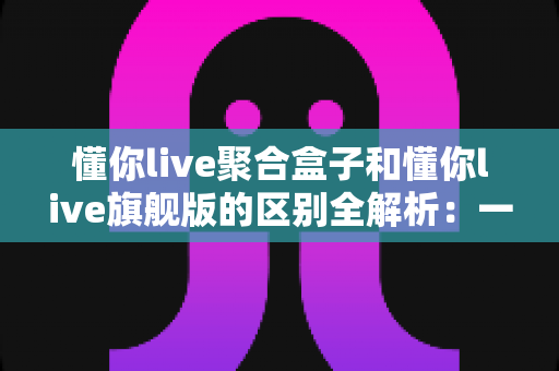懂你live聚合盒子和懂你live旗舰版的区别全解析:一文读懂两者差异,选对直播工具不踩坑 懂你live聚合盒子和懂你live旗舰版的区别全解析:一文读懂两者差异,选对直播工具不踩坑
