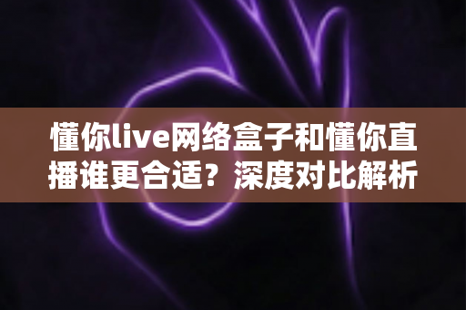 懂你live网络盒子和懂你直播谁更合适?深度对比解析帮你选对家庭观影方案 懂你live网络盒子和懂你直播谁更合适?深度对比解析帮你选对家庭观影方案
