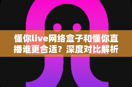 懂你live网络盒子和懂你直播谁更合适?深度对比解析帮你选对家庭观影方案 懂你live网络盒子和懂你直播谁更合适?深度对比解析帮你选对家庭观影方案