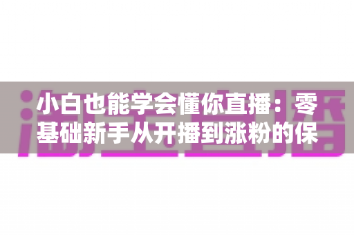 小白也能学会懂你直播：零基础新手从开播到涨粉的保姆级实战指南