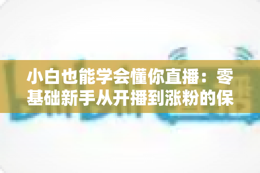 小白也能学会懂你直播：零基础新手从开播到涨粉的保姆级实战指南