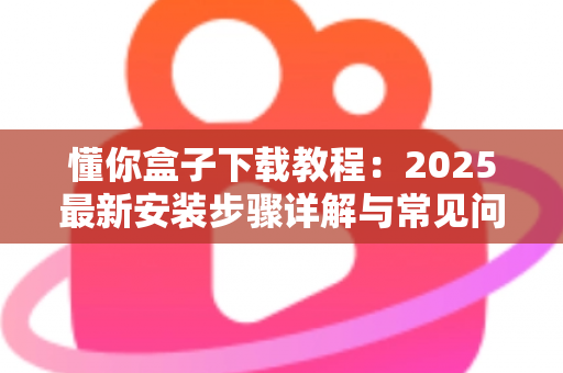 懂你盒子下载教程：2025最新安装步骤详解与常见问题一站式指南